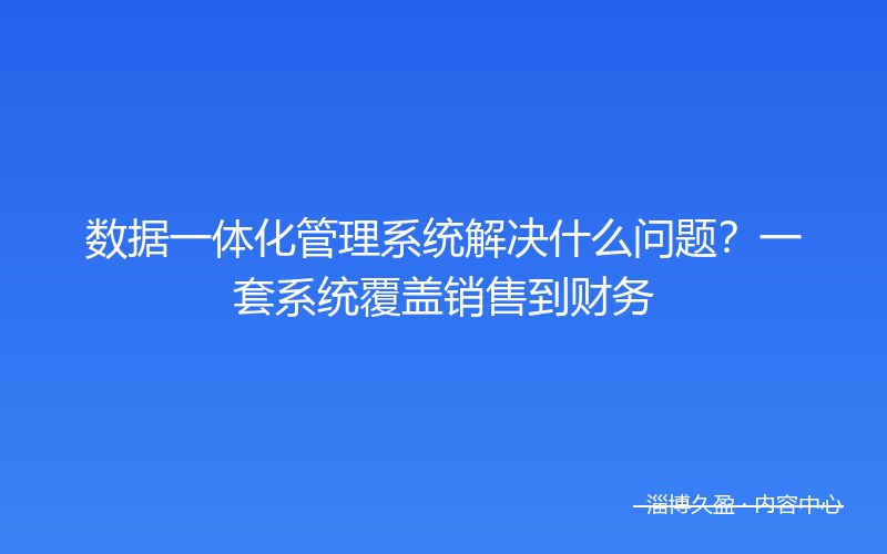 数据一体化管理系统解决什么问题？一套系统覆盖销售到财务
